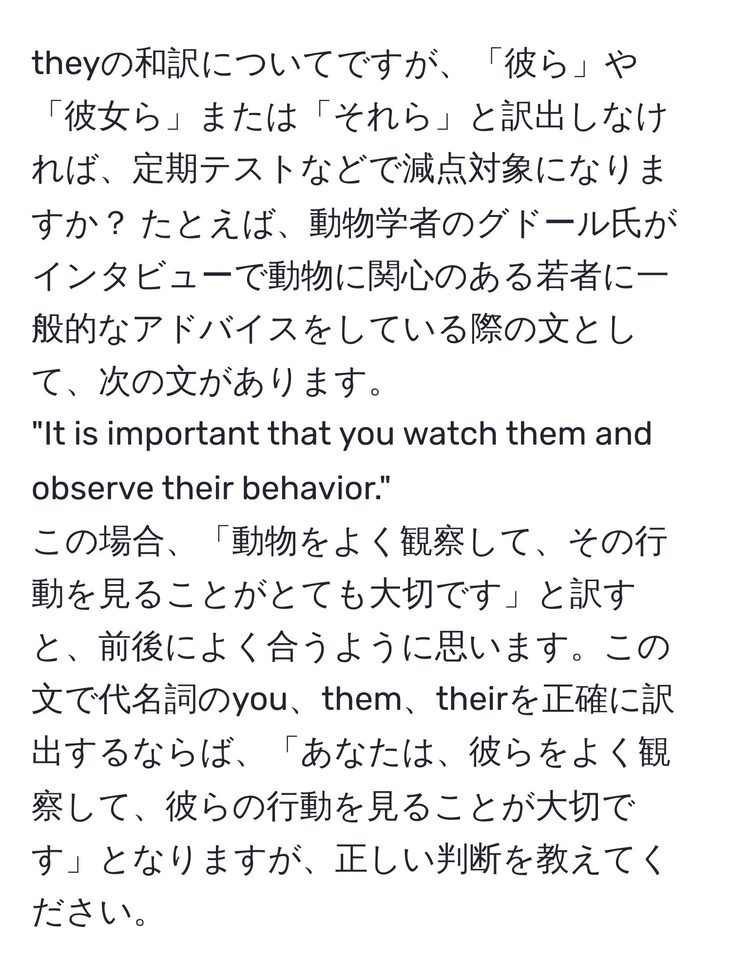 theyの和訳についてですが、「彼ら」や「彼女ら」または「それら」と訳出しなければ、定期テストなどで減点対象になりますか？ たとえば、動物学者のグドール氏がインタビューで動物に関心のある若者に一般的なアドバイスをしている際の文として、次の文があります。  
"It is important that you watch them and observe their behavior."  
この場合、「動物をよく観察して、その行動を見ることがとても大切です」と訳すと、前後によく合うように思います。この文で代名詞のyou、them、theirを正確に訳出するならば、「あなたは、彼らをよく観察して、彼らの行動を見ることが大切です」となりますが、正しい判断を教えてください。