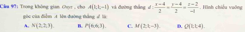 Trong không gian Oxyz , cho A(1;1;-1) và đường thắng d:  (x-4)/2 = (y-4)/2 = (z-2)/-1 . Hình chiếu vuông
góc của điểm A lên đường thẳng đ là:
A. N(2;2;3). B. P(6;6;3). C. M(2;1;-3). D. Q(1;1;4).