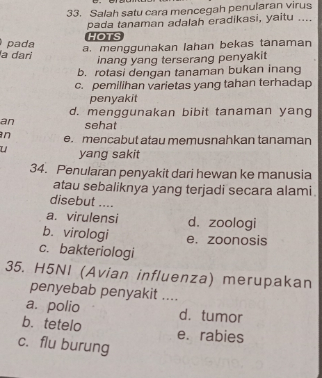 Salah satu cara mencegah penularan virus
pada tanaman adalah eradikasi, yaitu ....
HOTS
pada a. menggunakan lahan bekas tanaman
la dari inang yang terserang penyakit
b. rotasi dengan tanaman bukan inang
c. pemilihan varietas yang tahan terhadap
penyakit
d. menggunakan bibit tanaman yang
an sehat
n e. mencabut atau memusnahkan tanaman
u
yang sakit
34. Penularan penyakit dari hewan ke manusia
atau sebaliknya yang terjadi secara alami.
disebut ....
a. virulensi d. zoologi
b. virologi
e. zoonosis
c. bakteriologi
35. H5NI (Avian influenza) merupakan
penyebab penyakit ....
a. polio d. tumor
b. tetelo e. rabies
c. flu burung