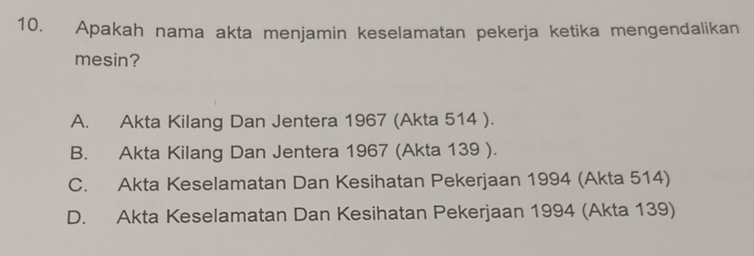 Apakah nama akta menjamin keselamatan pekerja ketika mengendalikan
mesin?
A. Akta Kilang Dan Jentera 1967 (Akta 514 ).
B. Akta Kilang Dan Jentera 1967 (Akta 139 ).
C. Akta Keselamatan Dan Kesihatan Pekerjaan 1994 (Akta 514)
D. Akta Keselamatan Dan Kesihatan Pekerjaan 1994 (Akta 139)