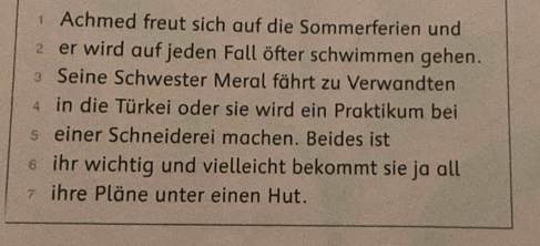 Achmed freut sich auf die Sommerferien und 
2 er wird auf jeden Fall öfter schwimmen gehen. 
3 Seine Schwester Meral fährt zu Verwandten 
4 in die Türkei oder sie wird ein Praktikum bei 
s einer Schneiderei machen. Beides ist 
€ ihr wichtig und vielleicht bekommt sie ja all 
ihre Pläne unter einen Hut.