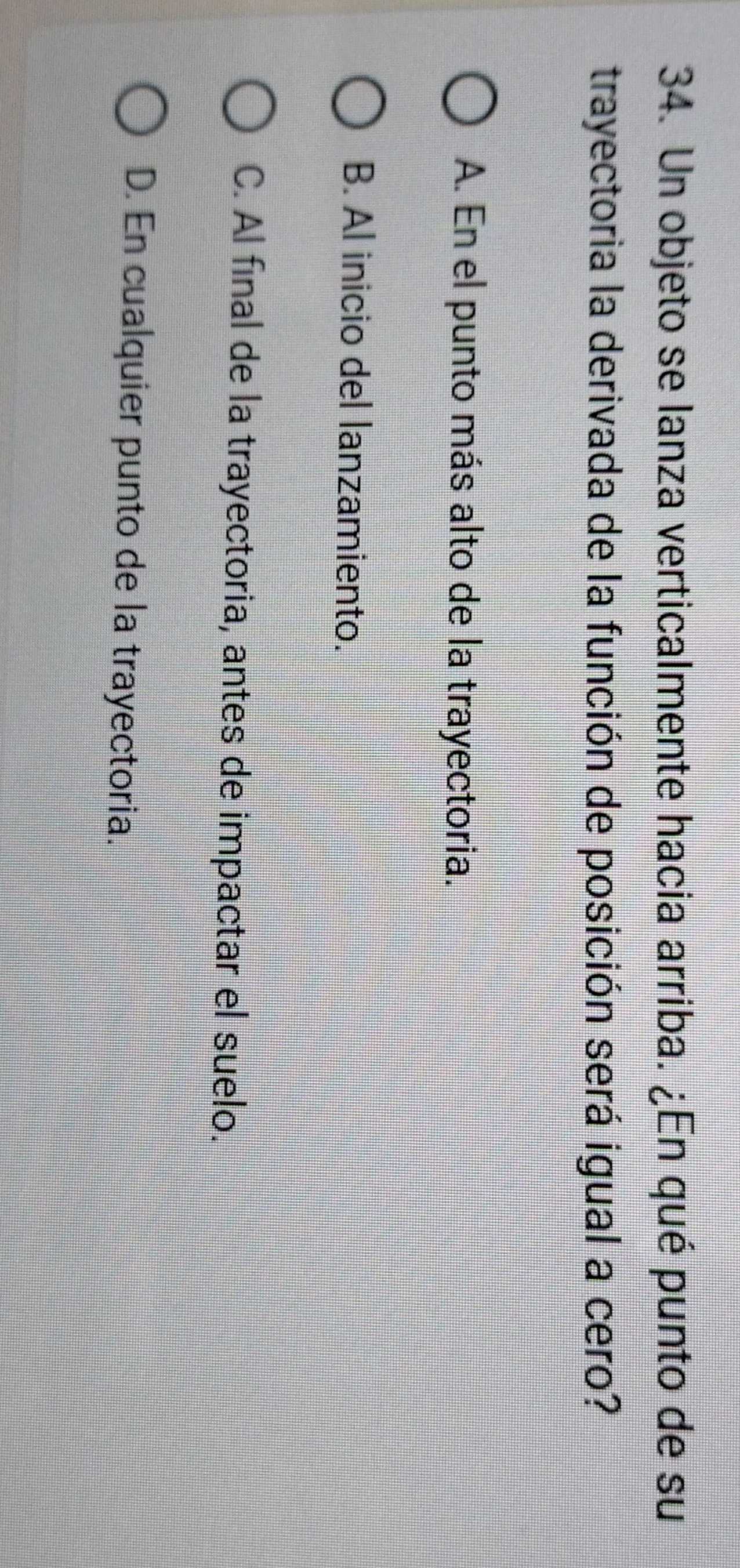 Un objeto se lanza verticalmente hacia arriba. ¿En qué punto de su
trayectoria la derivada de la función de posición será igual a cero?
A. En el punto más alto de la trayectoria.
B. Al inicio del lanzamiento.
C. Al final de la trayectoria, antes de impactar el suelo.
D. En cualquier punto de la trayectoria.