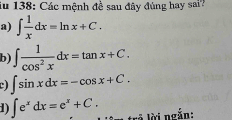 iu 138: Các mệnh đề sau đây đúng hay sai? 
a) ∈t  1/x dx=ln x+C. 
b) ∈t  1/cos^2x dx=tan x+C. 
c) ∈t sin xdx=-cos x+C. 
1) ∈t e^xdx=e^x+C. r lời ngắn: