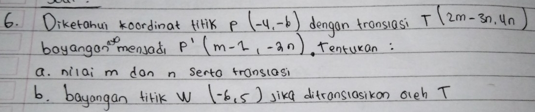 Diketahui oordinat titik p(-4,-6) dengan transiasi T(2m-3n,4n)
boyangan"mensadi p'(m-2,-2n). Tenturan: 
a. nilai m don n serto translasi 
6. bayangan titik w (-6,5) sikd ditranslosikon oleh T