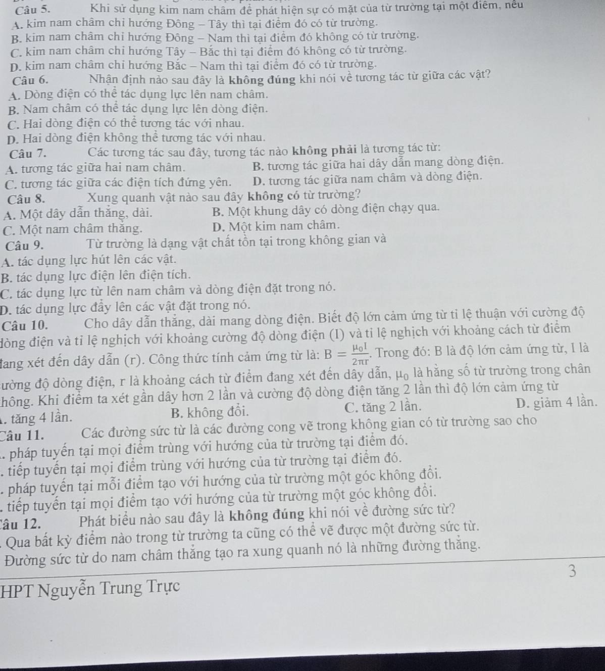 Khi sử dụng kim nam châm để phát hiện sự có mặt của từ trường tại một điểm, nều
A. kim nam châm chi hướng Đông - Tây thì tại điểm đó có từ trường.
B. kim nam châm chỉ hướng Đông - Nam thì tại điểm đó không có từ trường.
C. kim nam châm chi hướng Tây - Bắc thì tại điểm đó không có từ trường.
D. kim nam châm chi hướng Bắc - Nam thì tại điểm đó có từ trường.
Câu 6. Nhận định nào sau đây là không đúng khi nói về tương tác từ giữa các vật?
A. Dòng điện có thể tác dụng lực lên nam châm.
B. Nam châm có thể tác dụng lực lên dòng điện.
C. Hai dòng điện có thể tương tác với nhau.
D. Hai dòng điện không thể tương tác với nhau.
Câu 7. Các tương tác sau đây, tương tác nào không phải là tương tác từ:
A. tương tác giữa hai nam châm. B. tương tác giữa hai dây dẫn mang dòng điện.
C. tương tác giữa các điện tích đứng yên. D. tương tác giữa nam châm và dòng điện.
Câu 8. Xung quanh vật nào sau đây không có từ trường?
A. Một dây dẫn thắng, dài. B. Một khung dây có dòng điện chạy qua.
C. Một nam châm thăng. D. Một kim nam châm.
Câu 9. Từ trường là dạng vật chất tồn tại trong không gian và
A. tác dụng lực hút lên các vật.
B. tác dụng lực điện lên điện tích.
C. tác dụng lực từ lên nam châm và dòng điện đặt trong nó.
D. tác dụng lực đầy lên các vật đặt trong nó.
Câu 10.  Cho dây dẫn thắng, dài mang dòng điện. Biết độ lớn cảm ứng từ tỉ lệ thuận với cường độ
đòng điện và tỉ lệ nghịch với khoảng cường độ dòng điện (I) và tỉ lệ nghịch với khoảng cách từ điểm
đang xét đến dây dẫn (r). Công thức tính cảm ứng từ là: B=frac mu _0I2π r. Trong đó: B là độ lớn cảm ứng từ, I là
đường độ dòng điện, r là khoảng cách từ điểm đang xét đến dây dẫn, μ₀ là hằng số từ trường trong chân
Không. Khi điểm ta xét gần dây hơn 2 lần và cường độ dòng điện tăng 2 lần thì độ lớn cảm ứng từ. tăng 4 lần. B. không đổi. C. tăng 2 lần. D. giảm 4 lần.
Câu 11. Các đường sức từ là các đường cong vẽ trong không gian có từ trường sao cho
A. pháp tuyển tại mọi điểm trùng với hướng của từ trường tại điểm đó.
. tiếp tuyến tại mọi điểm trùng với hướng của từ trường tại điểm đó.
. pháp tuyến tại mỗi điểm tạo với hướng của từ trường một góc không đổi.
tiếp tuyến tại mọi điểm tạo với hướng của từ trường một góc không đổi.
âu 12. Phát biểu nào sau đây là không đúng khi nói về đường sức từ?
: Qua bất kỳ điểm nào trong từ trường ta cũng có thể vẽ được một đường sức từ.
Đường sức từ do nam châm thắng tạo ra xung quanh nó là những đường thắng.
3
HPT Nguyễn Trung Trực