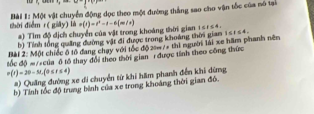 Một vật chuyển động dọc theo một đường thẳng sao cho vận tốc của nó tại 
thời điểm ( giây) là v(t)=t^2-t-6(m/s)
a) Tìm độ dịch chuyển của vật trong khoảng thời gian 1≤ t≤ 4. 
b) Tính tổng quãng đường vật đi được trong khoảng thời gian 1≤ t≤ 4. 
Bài 2: Một chiếc ô tô đang chạy với tốc độ 20m /s thì người lái xe hãm phanh nên 
tốc độ m/ của ô tô thay đổi theo thời gian / được tính theo công thức
v(t)=20-5t, (0≤ t≤ 4)
a) Quãng đường xe di chuyển từ khi hãm phanh đến khi dừng 
b) Tính tốc độ trung bình của xe trong khoảng thời gian đó.