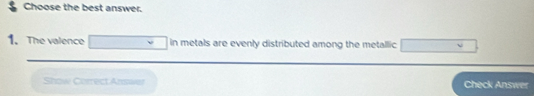 Choose the best answer. 
1. The valence □ in metals are evenly distributed among the metallic □
Show Correct Answer Check Answer