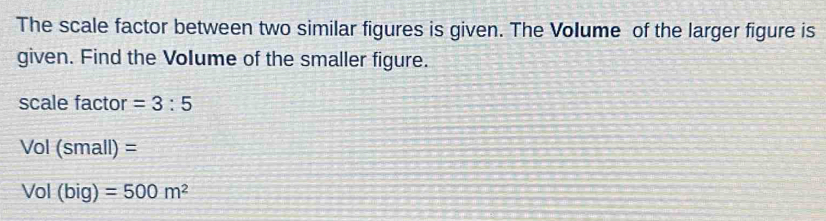 The scale factor between two similar figures is given. The Volume of the larger figure is 
given. Find the Volume of the smaller figure. 
scale factor =3:5
Vol (small) =
Vol (big) =500m^2