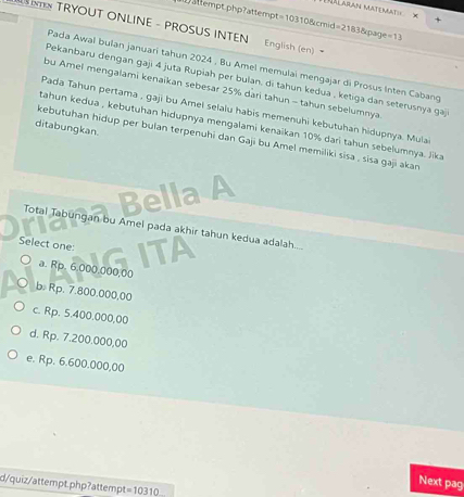 Mdlaran Materarin
ttempt php?attempt=10310&cmid=2
T TRYOUT ONLINE - PROSUS INTEN English (en) =21838cpage=13 
Pada Awal bulan januari tahun 2024 , Bu Amel memulai mengajar di Prosus Inten Cabang
Pekanbaru dengan gaji 4 juta Rupiah per bulan, di tahun kedua , ketiga dan seterusnya gaj
bu Amel mengalami kenaikan sebesar 25% dari tahun - tahun sebelumnya
Pada Tahun pertama , gaji bu Amei selaiu habis memenuhi kebutuhan hidupnya. Mula
tahun kedua , kebutuhan hidupnya mengalami kenaikan 10% dari tahun sebelumnya. Jika
ditabungkan.
kebutuhan hidup per bulan terpenuhi dan Gaji bu Amel memiliki sisa , sisa gaji akan
D
Total Tabungan bu Amel pada akhir tahun kedua adalah.....
Select one:
a. Rp. 6.000.000,00
b. Rp. 7.800.000,00
c. Rp. 5.400.000,00
d. Rp. 7.200.000,00
e. Rp. 6.600.000,00
Next pag
d/quiz/attempt.php?attempt =10310