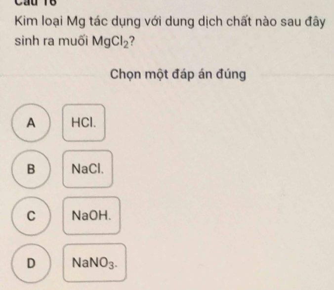 cau 16
Kim loại Mg tác dụng với dung dịch chất nào sau đây
sinh ra muối MgCl_2 2
Chọn một đáp án đúng
A HCl.
B NaCl.
C NaOH.
D NaN sqrt(O)_3