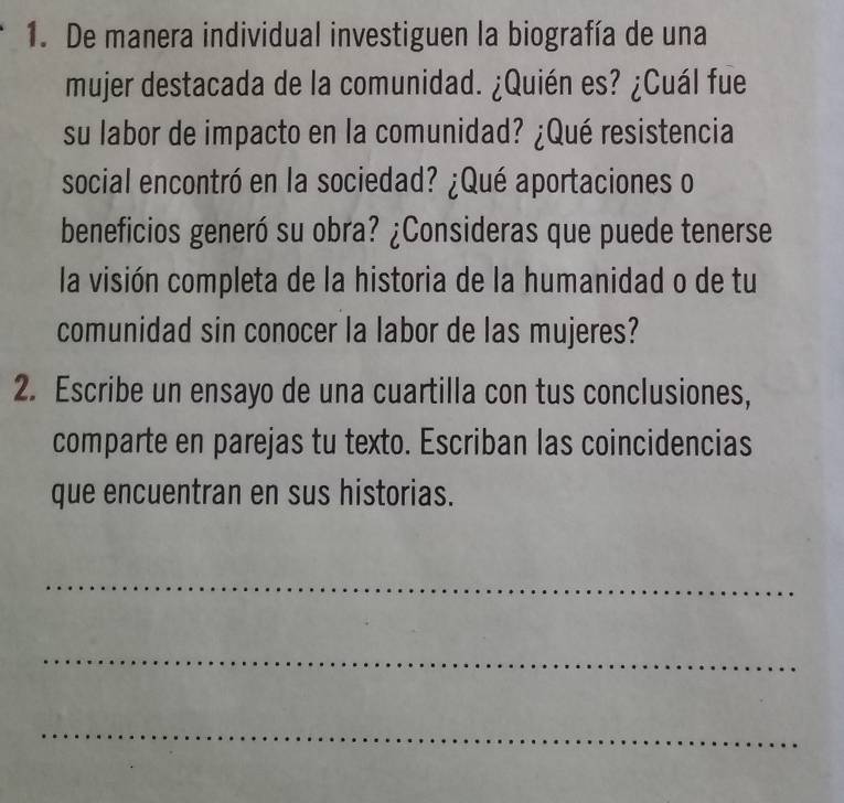 De manera individual investiguen la biografía de una 
mujer destacada de la comunidad. ¿Quién es? ¿Cuál fue 
su labor de impacto en la comunidad? ¿Qué resistencia 
social encontró en la sociedad? ¿Qué aportaciones o 
beneficios generó su obra? ¿Consideras que puede tenerse 
la visión completa de la historia de la humanidad o de tu 
comunidad sin conocer la labor de las mujeres? 
2. Escribe un ensayo de una cuartilla con tus conclusiones, 
comparte en parejas tu texto. Escriban las coincidencias 
que encuentran en sus historias. 
_ 
_ 
_