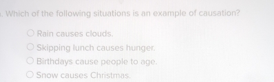 Which of the following situations is an example of causation?
Rain causes clouds.
Skipping lunch causes hunger.
Birthdays cause people to age.
Snow causes Christmas.