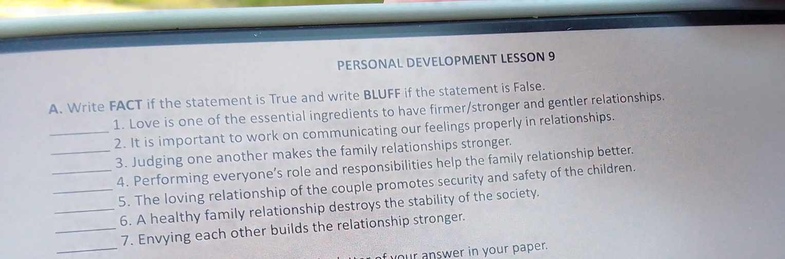 PERSONAL DEVELOPMENT LESSON 9 
A. Write FACT if the statement is True and write BLUFF if the statement is False. 
1. Love is one of the essential ingredients to have firmer/stronger and gentler relationships. 
_2. It is important to work on communicating our feelings properly in relationships. 
_3. Judging one another makes the family relationships stronger. 
_4. Performing everyone’s role and responsibilities help the family relationship better. 
_5. The loving relationship of the couple promotes security and safety of the children. 
_6. A healthy family relationship destroys the stability of the society. 
_ 
_7. Envying each other builds the relationship stronger. 
your answer in your paper.