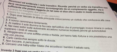 deconosci ed evidenzia i verbi transitivi. Ricorda: perché un verbo sia transitivo non 
deve necessariamente essère accompagnato da un complemento oggetto, ma é 
sufficiente che possa reggerlo (in tal caso sí dice che é usato in modo assoluto). 
A pranzo ho mangiato due panini. 
Stasera ho mangiato troppo. (= uso assoluto) 
colonica 
1. Dopo aver lasciato la strada principale imboccammo un viottolo che conduceva alla casa 
2. Il nonno camminava lentamente. 
3. Al mattino il sole illumina la facciata dell edificio che di pomeriggio invece rimane in ombra 
4. Nei mesi estivi sulle autostrade accadono numerosi incidenti perché gli automobilisti 
superano i limiti di velocità 
villa con piscina. 5, Alloggiavano in una soffitta umida e fredda, poi hanno fatto fortuna e ora possiedono una 
6. Carlo canticchia sempre sotto la doccia. 
7. Non toccare, è pericoloso! 
8. Cercano una baby-sitter fidata che accudisca i bambini il sabato sera. 
Inventa 3 frasi con un ver