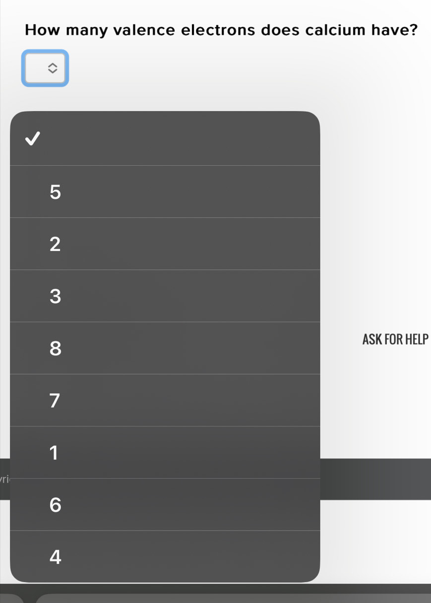How many valence electrons does calcium have?
5
2
3
8
ASK FOR HELP
7
1
vri
6
4