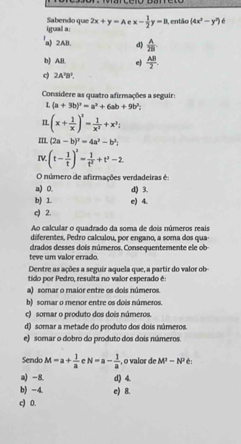 Sabendo que 2x+y=A 。 x- 1/2 y=B 3, então (4x^2-y^3) é
igual a:
a) 2AB.
d)  A/2B .
b) AB.
e)  AB/2 .
c) 2A^2B^2.
Considere as quatro afirmações a seguir:
L (a+3b)^2=a^2+6ab+9b^2;
II. (x+ 1/x )^2= 1/x^2 +x^2;
III. (2a-b)^2=4a^2-b^2;
IV. (t- 1/t )^2= 1/t^2 +t^2-2
O número de afirmações verdadeiras é:
a) 0. d) 3.
b) 1. e) 4.
c) 2.
Ao calcular o quadrado da soma de dois números reais
diferentes, Pedro calculou, por engano, a soma dos qua-
drados desses dois números. Consequentemente ele ob-
teve um valor errado.
Dentre as ações a seguir aquela que, a partir do valor ob-
tido por Pedro, resulta no valor esperado é:
a) somar o maior entre os dois números.
b) somar o menor entre os dois números.
c) somar o produto dos dois números.
d) somar a metade do produto dos dois números.
e) somar o dobro do produto dos dois números.
Sendo M=a+ 1/a  e N=a- 1/a  , o valor de M^2-N^2 é:
a) -8. d) 4.
b) -4. e) 8.
c) 0.