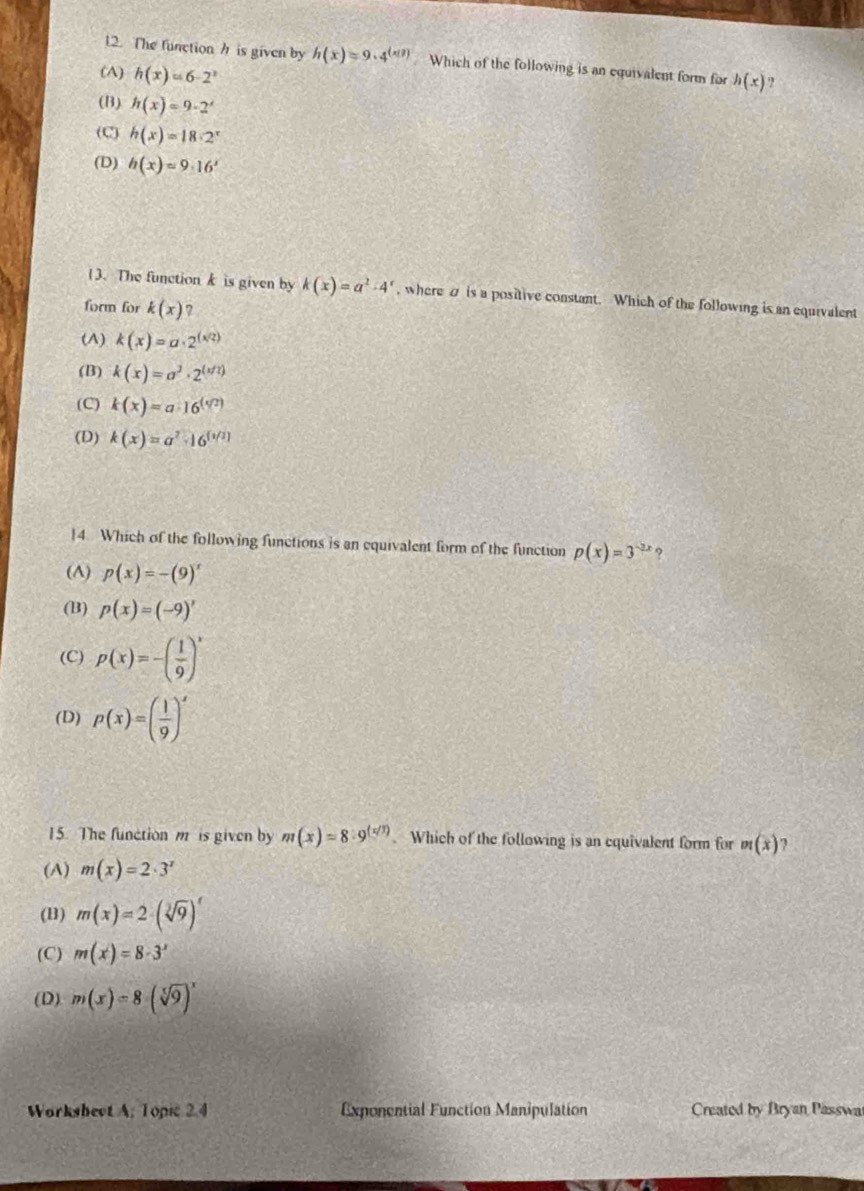 The function h is given by h(x)=9· 4^((x!)) Which of the following is an equivalent form for h(x) ?
(A) h(x)=6-2^x
(B) h(x)=9-2^x
(C) h(x)=18· 2^x
(D) h(x)=9· 16'
13. The functionk is given by k(x)=a^2-4^x , where a is a positive constant. Which of the following is an equivalent
form for k(x) 7
(A) k(x)=a· 2^((x/2))
(B) k(x)=a^3· 2^((x/2))
(C) k(x)=a· 16^((sqrt[4](2)))
(D) k(x)=a^7· 16^([1/2])
14. Which of the following functions is an equivalent form of the function p(x)=3^(-2x)
(A) p(x)=-(9)^x
(B) p(x)=(-9)'
(C) p(x)=-( 1/9 )^x
(D) p(x)=( 1/9 )^x
15. The function m is given by m(x)=8· 9^((x/3)). Which of the following is an equivalent form for m(x) 2
(A) m(x)=2· 3^x
(B) m(x)=2· (sqrt[3](9))^t
(C) m(x)=8· 3^x
(D) m(x)=8(sqrt[5](9))^x
Worksbect A. Topic 2.4 Exponential Function Manipulation Created by Bryan Passwa