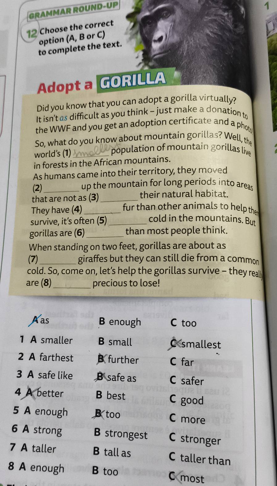 GRAMMAR ROUND-UP
1
12 Choose the correct
option (A, B or C)
to complete the text.
Adopt a GORILLA
Did you know that you can adopt a gorilla virtually?
It isn’t as difficult as you think - just make a donation to
the WWF and you get an adoption certificate and a phot 
So, what do you know about mountain gorillas? Well, the
world's (1)_
population of mountain gorillas live
in forests in the African mountains.
As humans came into their territory, they moved
(2)_ up the mountain for long periods into areas
that are not as (3)_
their natural habitat.
They have (4)_
fur than other animals to help the
survive, it’s often (5)_
cold in the mountains. But
gorillas are (6)_ than most people think.
When standing on two feet, gorillas are about as
(7) _giraffes but they can still die from a common
cold. So, come on, let’s help the gorillas survive - they real
are (8)_ precious to lose!
Aas B enough C too
1 A smaller B small C smallest
2 A farthest B further C far
3 A safe like B safe as C safer
4 A better B best C good
5 A enough B too C more
6 A strong B strongest C stronger
7 A taller B tall as C taller than
8 A enough B too
C most