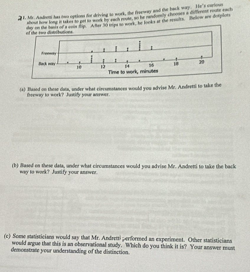 Mr. Andretti has two options for driving to work, the freeway and the back way. He's curious 
about how long it takes to get to work by each route, so he randomly chooses a different route each 
day on the basis of a coin flip. After 30 trips to work, he looks at the results. Below are dotplots 
(a) Based on these data, under what circumstances would you advise Mr. Andretti to take the 
freeway to work? Justify your answer. 
(b) Based on these data, under what circumstances would you advise Mr. Andretti to take the back 
way to work? Justify your answer. 
(c) Some statisticians would say that Mr. Andretti performed an experiment. Other statisticians 
would argue that this is an observational study. Which do you think it is? Your answer must 
demonstrate your understanding of the distinction.