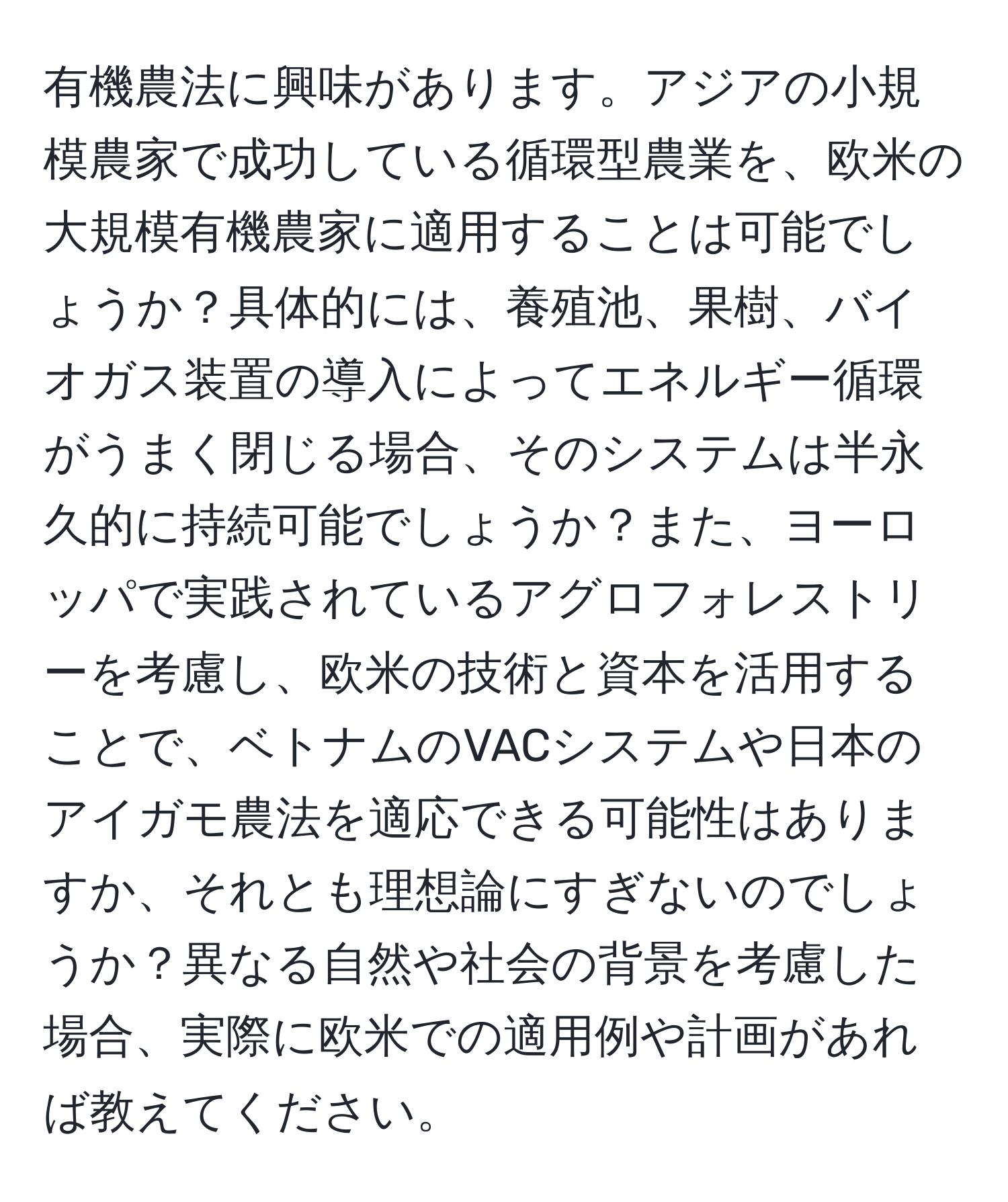 有機農法に興味があります。アジアの小規模農家で成功している循環型農業を、欧米の大規模有機農家に適用することは可能でしょうか？具体的には、養殖池、果樹、バイオガス装置の導入によってエネルギー循環がうまく閉じる場合、そのシステムは半永久的に持続可能でしょうか？また、ヨーロッパで実践されているアグロフォレストリーを考慮し、欧米の技術と資本を活用することで、ベトナムのVACシステムや日本のアイガモ農法を適応できる可能性はありますか、それとも理想論にすぎないのでしょうか？異なる自然や社会の背景を考慮した場合、実際に欧米での適用例や計画があれば教えてください。