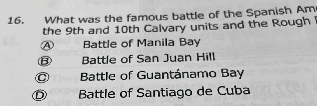 What was the famous battle of the Spanish Am
the 9th and 10th Calvary units and the Rough
④ Battle of Manila Bay
B Battle of San Juan Hill
C T Battle of Guantánamo Bay
D Battle of Santiago de Cuba