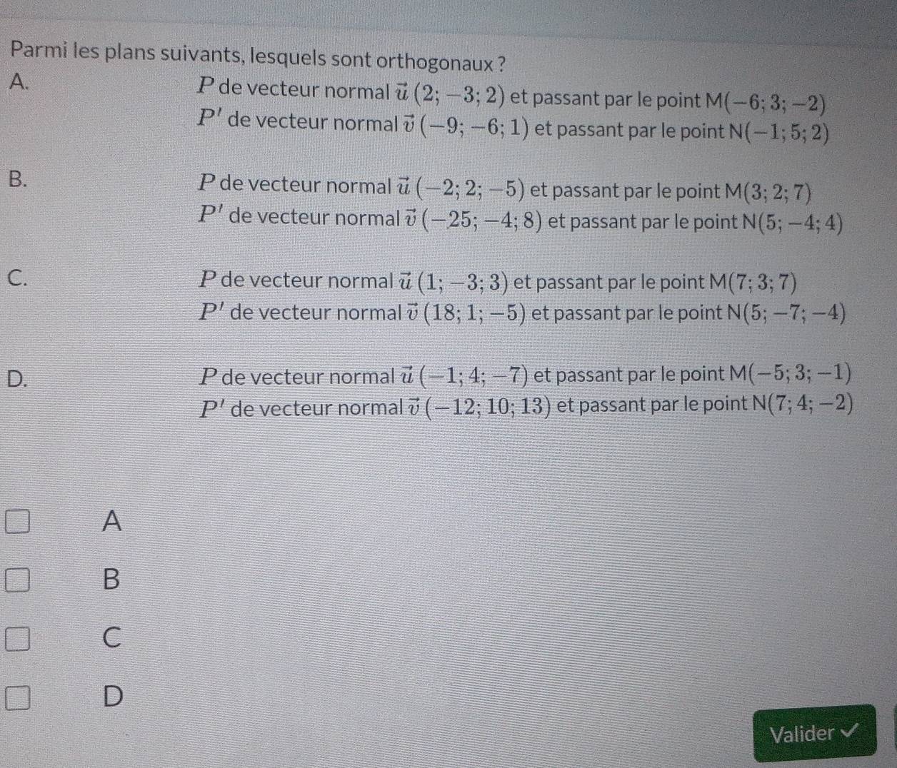 Parmi les plans suivants, lesquels sont orthogonaux ?
A.
P de vecteur normal vector u(2;-3;2) et passant par le point M(-6;3;-2)
P' de vecteur normal vector v(-9;-6;1) et passant par le point N(-1;5;2)
B. P de vecteur normal vector u(-2;2;-5) et passant par le point M(3;2;7)
P' de vecteur normal vector v(-25;-4;8) et passant par le point N(5;-4;4)
C. P de vecteur normal vector u(1;-3;3) et passant par le point M(7;3;7)
P' de vecteur normal vector v(18;1;-5) et passant par le point N(5;-7;-4)
D. P de vecteur normal vector u(-1;4;-7) et passant par le point M(-5;3;-1)
P' de vecteur normal vector v(-12;10;13) et passant par le point N(7;4;-2)
A
B
C
D
Valider