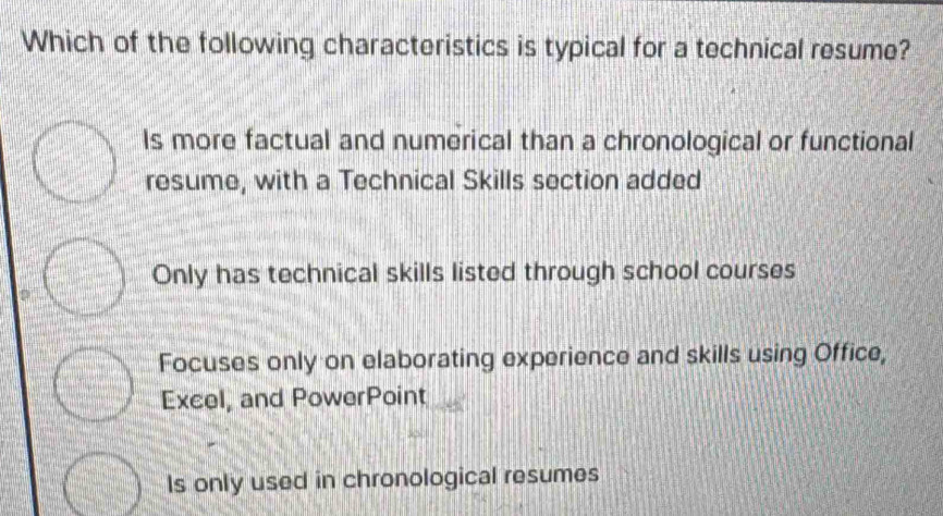 Which of the following characteristics is typical for a technical resume?
Is more factual and numerical than a chronological or functional
resume, with a Technical Skills section added
Only has technical skills listed through school courses
Focuses only on elaborating experience and skills using Office,
Excel, and PowerPoint
Is only used in chronological resumes