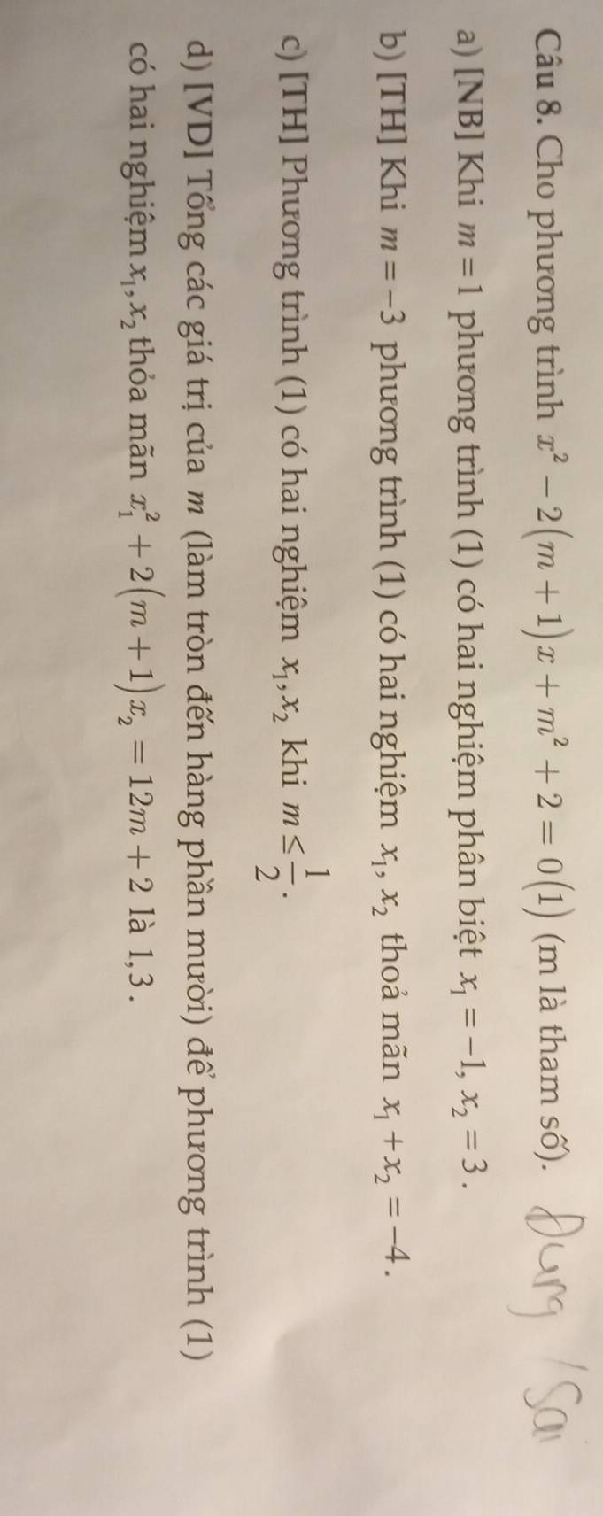 Cho phương trình x^2-2(m+1)x+m^2+2=0(1) (m là tham số).
a) [NB] Khi m=1 phương trình (1) có hai nghiệm phân biệt x_1=-1, x_2=3.
b) [TH] Khi m=-3 phương trình (1) có hai nghiệm x_1, x_2 thoả mãn x_1+x_2=-4.
c) [TH] Phương trình (1) có hai nghiệm x_1, x_2 khi m≤  1/2 . 
d) [VD] Tổng các giá trị của m (làm tròn đến hàng phần mười) để phương trình (1)
có hai nghiệm x_1, x_2 thỏa mãn x_1^(2+2(m+1)x_2)=12m+2 là 1,3 .