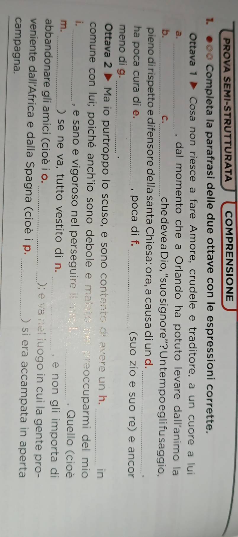PROVA SEMI-STRUTTURATA COMPRENSIONE 
1. ●00 Completa la parafrasi delle due ottave con le espressioni corrette. 
Ottava 1 Þ Cosa non riesce a fare Amore, crudele e traditore, a un cuore a lui 
a. _, dal momento che a Orlando ha potuto levare dall'animo la 
C. 
b._ _che deve a Dio, “suo signore”? Un tempo egli fu saggio, 
_ 
pieno di rispetto e difensore della santa Chiesa: ora, a causa di un d. 
ha poca cura di e. _, poca di f. _(suo zio e suo re) e ancor 
meno di g._ 
Ottava 2 ▶ Ma io purtroppo lo scuso, e sono contento di avere un h. _in 
comune con lui; poiché anch'io sono debole e malato nel preoccuparmi del mio 
i. 
_ e sano e vigoroso nel perseguire it mo . _. Quello (cioè 
m. 
_) se ne va, tutto vestito di n. 
_, e non gli importa di 
abbandonare gli amici (cioè i o. _); e va nel luogo in cui la gente pro- 
veniente dall'Africa e dalla Spagna (cioè i p. _) si era accampata in aperta 
campagna.
