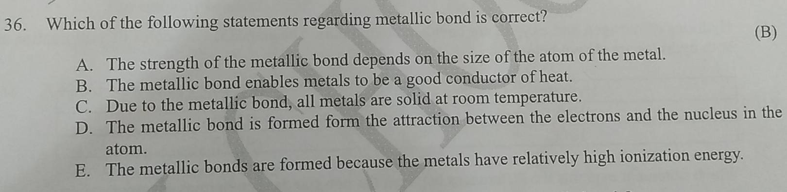 Which of the following statements regarding metallic bond is correct?
(B)
A. The strength of the metallic bond depends on the size of the atom of the metal.
B. The metallic bond enables metals to be a good conductor of heat.
C. Due to the metallic bond, all metals are solid at room temperature.
D. The metallic bond is formed form the attraction between the electrons and the nucleus in the
atom.
E. The metallic bonds are formed because the metals have relatively high ionization energy.