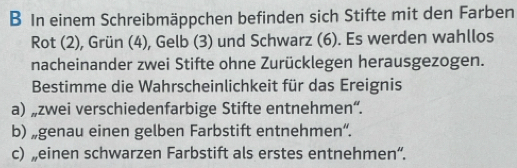 In einem Schreibmäppchen befinden sich Stifte mit den Farben 
Rot (2), Grün (4), Gelb (3) und Schwarz (6). Es werden wahllos 
nacheinander zwei Stifte ohne Zurücklegen herausgezogen. 
Bestimme die Wahrscheinlichkeit für das Ereignis 
a) „zwei verschiedenfarbige Stifte entnehmen“. 
b) „genau einen gelben Farbstift entnehmen“. 
c) „einen schwarzen Farbstift als erstes entnehmen“.