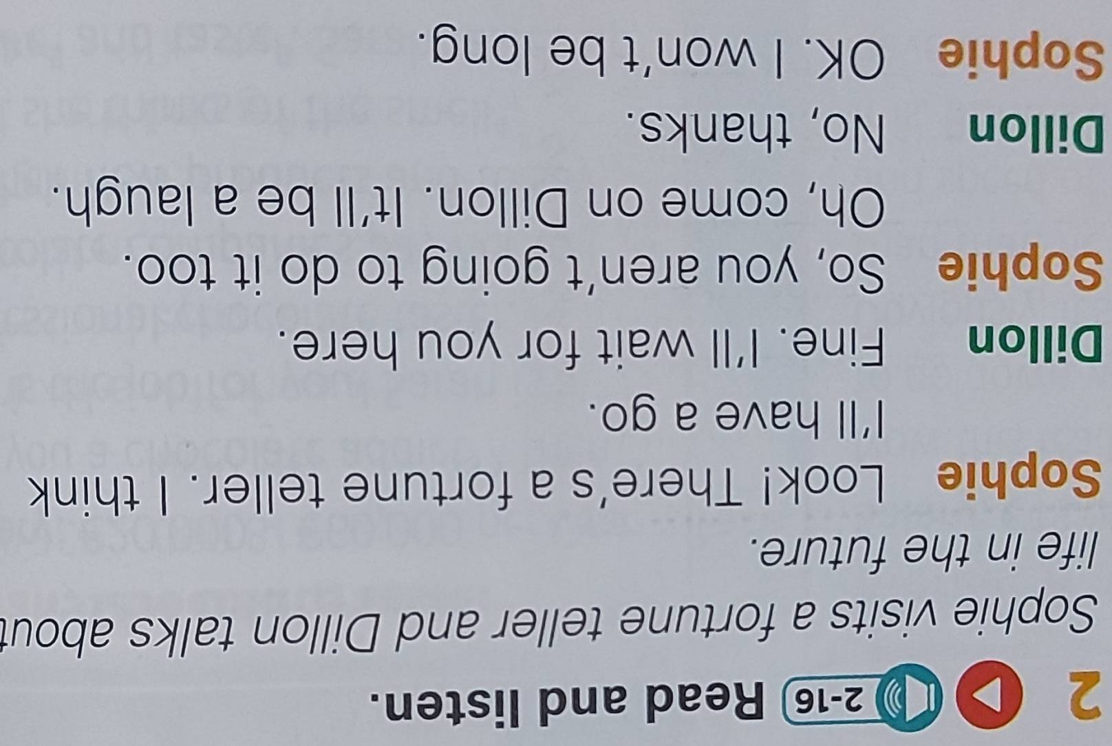 ( 2-16 Read and listen. 
Sophie visits a fortune teller and Dillon talks about 
life in the future. 
Sophie Look! There's a fortune teller. I think 
I'll have a go. 
Dillon Fine. I'll wait for you here. 
Sophie So, you aren't going to do it too. 
Oh, come on Dillon. It'll be a laugh. 
Dillon ` No, thanks. 
Sophie OK. I won't be long.