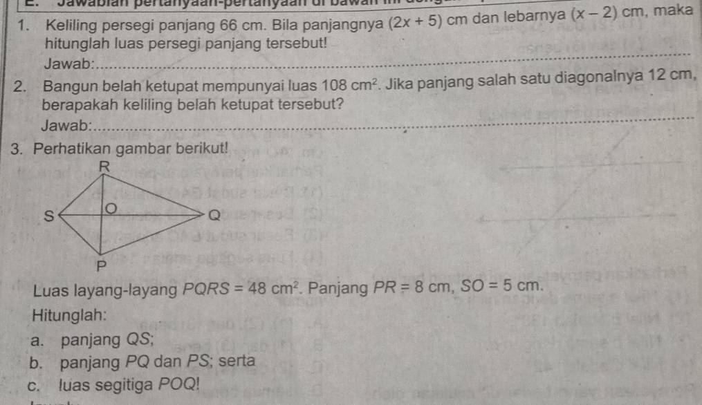 Jawablan pertanyäan-pertanyäan dr 
1. Keliling persegi panjang 66 cm. Bila panjangnya (2x+5)cm dan lebarnya (x-2)cm , maka 
_ 
hitunglah luas persegi panjang tersebut! 
Jawab:_ 
_ 
_ 
2. Bangun belah ketupat mempunyai luas 108cm^2. Jika panjang salah satu diagonalnya 12 cm, 
berapakah keliling belah ketupat tersebut? 
Jawab:_ 
_ 
_ 
3. Perhatikan gambar berikut! 
Luas layang-layang PQF S =48cm^2. Panjang PR=8cm, SO=5cm. 
Hitunglah: 
a. panjang QS; 
b. panjang PQ dan PS; serta 
c. luas segitiga POQ!