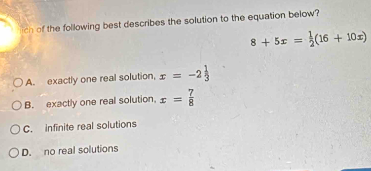 ich of the following best describes the solution to the equation below?
8+5x= 1/2 (16+10x)
A. exactly one real solution, x=-2 1/3 
B. exactly one real solution, x= 7/8 
C. infinite real solutions
D. no real solutions