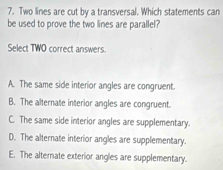 Two lines are cut by a transversal. Which statements can
be used to prove the two lines are parallel?
Select TWO correct answers.
A. The same side interior angles are congruent.
B. The alternate interior angles are congruent.
C. The same side interior angles are supplementary.
D. The alternate interior angles are supplementary.
E. The alternate exterior angles are supplementary.