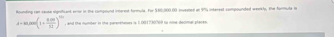 Rounding can cause significant error in the compound interest formula. For $80,000.00 invested at 9% interest compounded weekly, the formula is
A=80,000(1+ (0.09)/52 )^52t , and the number in the parentheses is 1.001730769 to nine decimal places.