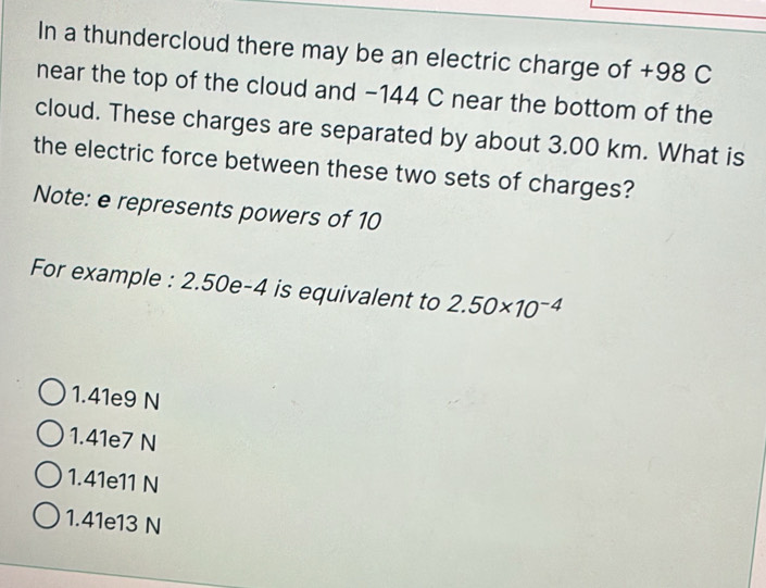 In a thundercloud there may be an electric charge of +98 C
near the top of the cloud and −144 C near the bottom of the
cloud. These charges are separated by about 3.00 km. What is
the electric force between these two sets of charges?
Note: e represents powers of 10
For example : 2.50e-4 is equivalent to 2.50* 10^(-4)
1.41e9 N
1.41e7 N
1.41e11 N
1.41e13 N