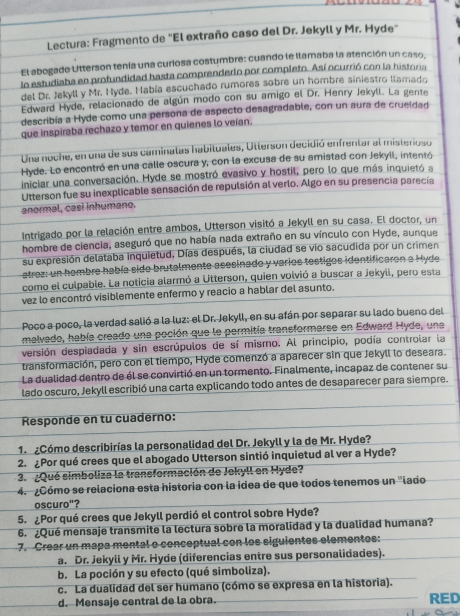 Lectura: Fragmento de "El extraño caso del Dr. Jekyll y Mr. Hyde"
El abogado Utterson tenía una curiosa costumbre: cuando le llamaba la atención un caso.
lo estudiaba en profundidad hasta comprenderlo por completo. Así ocurrió con la historia
del Dr. Jekyll y Mr. Hyde. Había escuchado rumores sobre un hombre siniestro llamado
Edward Hyde, relacionado de algún modo con su amigo el Dr. Henry Jekyll. La gente
describía a Hyde como una persona de aspecto desagradable, con un aura de crueldad
que inspiraba rechazo y temor en quienes lo veían.
Una noche, en una de sus caminalas habituales, Utterson decidió enfrentar al misterioso
Hyde. Lo encontró en una calle oscura y, con la excusa de su amistad con Jekyli, intentó
iniciar una conversación. Hyde se mostró evasivo y hostil, pero lo que más inquietó a
Utterson fue su inexplicable sensación de repulsión al verlo. Algo en su presencia parecía
anormal, casí inhumano.
Intrigado por la relación entre ambos, Utterson visitó a Jekyll en su casa. El doctor, un
hombre de ciencia, aseguró que no había nada extraño en su vínculo con Hyde, aunque
su expresión delataba inquietud. Días después, la ciudad se vio sacudida por un crimen
atrez: un hombre había sido brutalmente asesinado y varios testigos identificaron a Hyde
como el culpable. La noticia alarmó a Utterson, quien volvió a buscar a Jekyll, pero esta
vez lo encontró visiblemente enfermo y reacio a hablar del asunto.
Poco a poco, la verdad salió a la luz: el Dr. Jekyll, en su afán por separar su lado bueno del
malvado, había creado una poción que le permitía transformarse en Edward Hyde, una
versión despiadada y sin escrúpulos de sí mismo. Al principio, podía controlar la
transformación, pero con el tiempo, Hyde comenzó a aparecer sin que Jekyll lo deseara.
La dualidad dentro de él se convirtió en un tormento. Finalmente, incapaz de contener su
lado oscuro, Jekyll escribió una carta explicando todo antes de desaparecer para siempre.
Responde en tu cuaderno:
1. ¿Cómo describirías la personalidad del Dr. Jekyll y la de Mr. Hyde?
2. ¿Por qué crees que el abogado Utterson sintió inquietud al ver a Hyde?
3. ¿Qué simboliza la transformación de Jekyll en Hyde?
4. ¿Cómo se relaciona esta historia con la idea de que todos tenemos un "lado
oscuro"?
5. ¿Por qué crees que Jekyll perdió el control sobre Hyde?
6. ¿Qué mensaje transmite la lectura sobre la moralidad y la dualidad humana?
7. Crear un mapa mental o conceptual con los siguientes elementos:
a. Dr. Jekyll y Mr. Hyde (diferencias entre sus personalidades).
b. La poción y su efecto (qué simboliza).
c. La dualidad del ser humano (cómo se expresa en la historia).
d. Mensaje central de la obra. RED