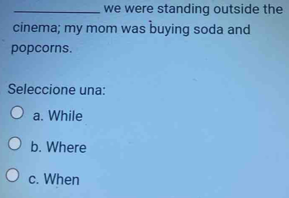 we were standing outside the
cinema; my mom was buying soda and
popcorns.
Seleccione una:
a. While
b. Where
c. When