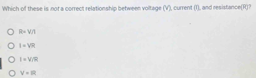 Which of these is not a correct relationship between voltage (V), current (I), and resistance(R)?
R=V/I
I=VR
I=V/R
V=IR