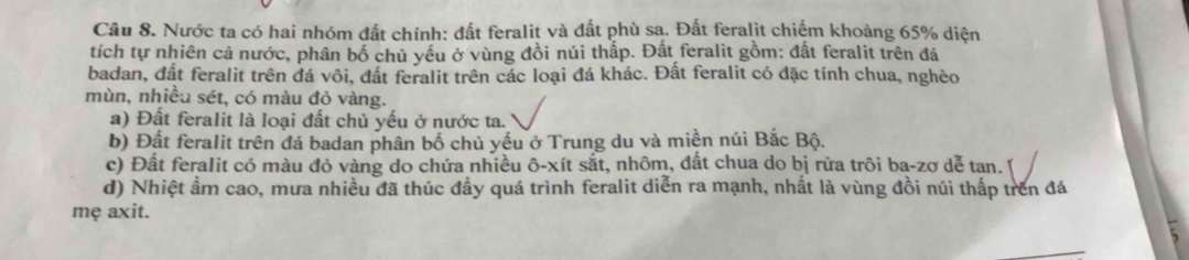 Nước ta có hai nhóm đất chính: đất feralit và đất phù sa. Đất feralit chiếm khoảng 65% diện
tích tự nhiên cả nước, phân bố chủ yếu ở vùng đồi núi thấp. Đất feralit gồm: đất feralit trên đá
badan, đất feralit trên đá vôi, đất feralit trên các loại đá khác. Đất feralit có đặc tính chua, nghèo
mùn, nhiều sét, có màu đỏ vàng.
a) Đất feralit là loại đất chủ yếu ở nước ta.
b) Đất feralit trên đá badan phân bố chủ yếu ở Trung du và miền núi Bắc Bộ.
c) Đất feralit có màu đỏ vàng do chứa nhiều ô-xít sắt, nhôm, đất chua do bị rừa trôi ba-zơ dễ tan. [
d) Nhiệt ẩm cao, mưa nhiều đã thúc đầy quá trình feralit diễn ra mạnh, nhất là vùng đồi núi thấp trên đá
mẹ axit.