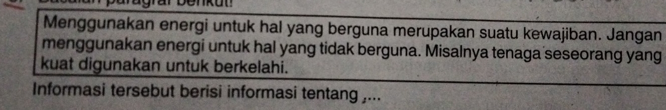 Menggunakan energi untuk hal yang berguna merupakan suatu kewajiban. Jangan 
menggunakan energi untuk hal yang tidak berguna. Misalnya tenaga seseorang yang 
kuat digunakan untuk berkelahi. 
Informasi tersebut berisi informasi tentang ,...