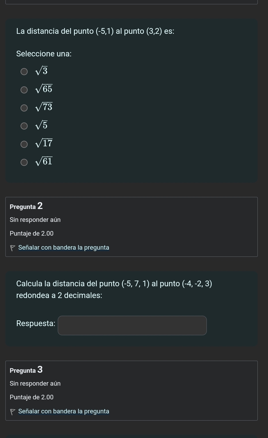 La distancia del punto (-5,1) al punto (3,2) es:
Seleccione una:
sqrt(3)
sqrt(65)
sqrt(73)
sqrt(5)
sqrt(17)
sqrt(61)
Pregunta 2
Sin responder aún
Puntaje de 2.00
Señalar con bandera la pregunta
Calcula la distancia del punto (-5,7,1) al punto (-4,-2,3)
redondea a 2 decimales:
Respuesta:
Pregunta 3
Sin responder aún
Puntaje de 2.00
Señalar con bandera la pregunta