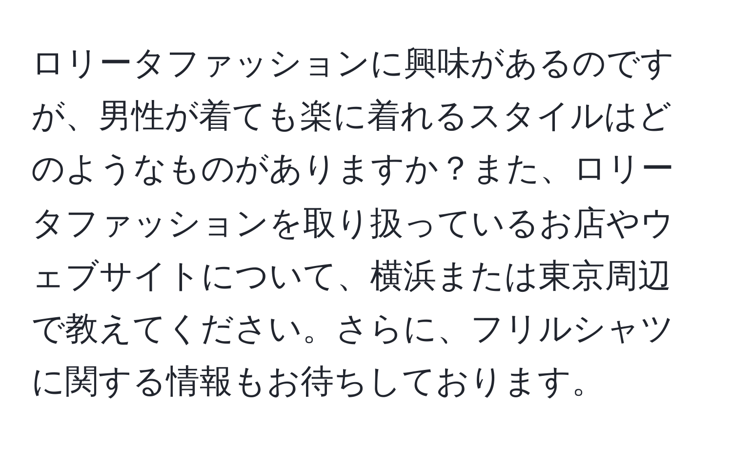 ロリータファッションに興味があるのですが、男性が着ても楽に着れるスタイルはどのようなものがありますか？また、ロリータファッションを取り扱っているお店やウェブサイトについて、横浜または東京周辺で教えてください。さらに、フリルシャツに関する情報もお待ちしております。