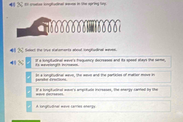 (② Ell creates longitudinal waves in the spring toy.
0 Select the true statements about longitudinal waves.
If a longitudinal wave's frequency decreases and its speed stays the same,
Its wavelength increases.
In a longitudinal wave, the wave and the particles of matter move in
parallel directions.
If a longitudinal wave's amplitude increases, the energy carried by the
wave decreases.
A longitudinal wave carries energy.