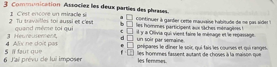 Communication Associez les deux parties des phrases.
a □ 
1 C'est encore un miracle si continuer à garder cette mauvaise habitude de ne pas aider !
2 Tu travailles toi aussi et c'est b □ les hommes participent aux tâches ménagères !
C □ 
quand même toi qui il y a Olivia qui vient faire le ménage et le repassage.
d □ 
3 Heureusement, un soir par semaine.
e □ 
4 Alix ne doit pas prépares le dîner le soir, qui fais les courses et qui ranges.
5 Il faut que f  4x/4  les hommes fassent autant de choses à la maison que
6 J'ai prévu de lui imposer les femmes.