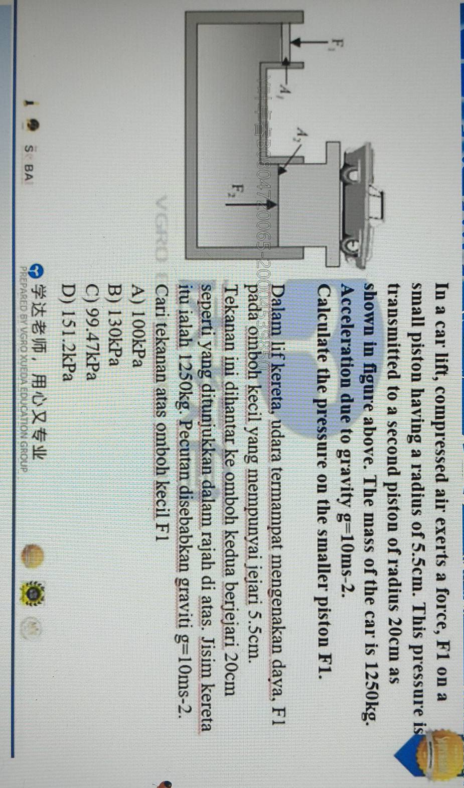 In a car lift, compressed air exerts a force, F1 on a
small piston having a radius of 5.5cm. This pressure is
ansmitted to a second piston of radius 20cm as
own in figure above. The mass of the car is 1250kg.
cceleration due to gravity g=10ms-2.
alculate the pressure on the smaller piston F1.
alam lif kereta, udara termampat mengenakan daya, F1
da omboh kecil yang mempunyai jejari 5.5cm.
ekanan ini dihantar ke omboh kedua berjejari 20cm
perti yang ditunjukkan dalam rajah di atas. Jisim kereta
ialah 1250kg. Pecutan disebabkan graviti g=10ms-2.
Cari tekanan atas omboh kecil F1
A) 100kPa
B) 130kPa
C) 99.47kPa
D) 151.2kPa
，
S BA
PREPa
CATION GRÜUP