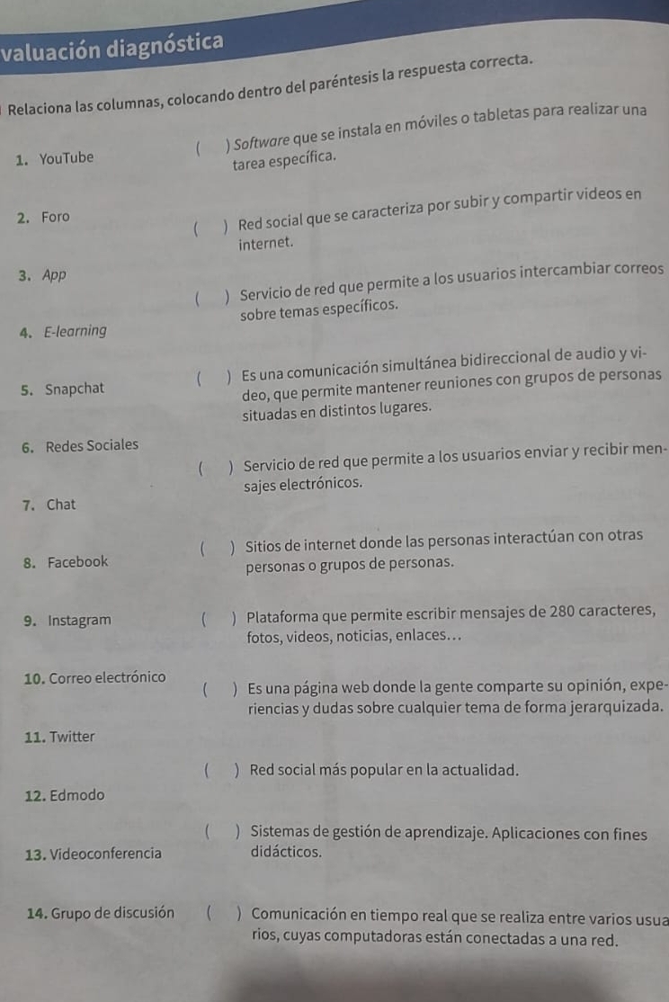 valuación diagnóstica 
Relaciona las columnas, colocando dentro del paréntesis la respuesta correcta. 
 ) Softwøre que se instala en móviles o tabletas para realizar una 
1. YouTube 
tarea específica. 
 ) Red social que se caracteriza por subir y compartir videos en 
2. Foro 
internet. 
3. App 
( ) Servicio de red que permite a los usuarios intercambiar correos 
sobre temas específicos. 
4. E-learning 
5. Snapchat ( ) Es una comunicación simultánea bidireccional de audio y vi- 
deo, que permite mantener reuniones con grupos de personas 
situadas en distintos lugares. 
6. Redes Sociales 
 ) Servicio de red que permite a los usuarios enviar y recibir men- 
sajes electrónicos. 
7. Chat 
8. Facebook ( ) Sitios de internet donde las personas interactúan con otras 
personas o grupos de personas. 
9. Instagram  ) Plataforma que permite escribir mensajes de 280 caracteres, 
fotos, videos, noticias, enlaces.. 
10. Correo electrónico 
( ) Es una página web donde la gente comparte su opinión, expe- 
riencias y dudas sobre cualquier tema de forma jerarquizada. 
11. Twitter 
( ) Red social más popular en la actualidad. 
12. Edmodo 
( ) Sistemas de gestión de aprendizaje. Aplicaciones con fines 
13. Videoconferencia didácticos. 
14. Grupo de discusión  ) Comunicación en tiempo real que se realiza entre varios usua 
rios, cuyas computadoras están conectadas a una red.