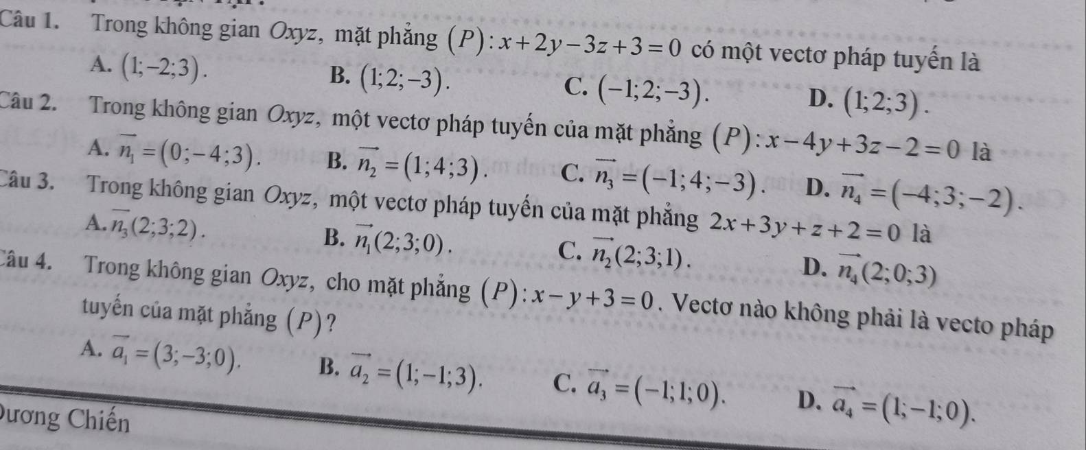 Trong không gian Oxyz, mặt phẳng (P): x+2y-3z+3=0 có một vectơ pháp tuyến là
A. (1;-2;3).
B. (1;2;-3).
C. (-1;2;-3).
D. (1;2;3). 
Câu 2. Trong không gian Oxyz, một vectơ pháp tuyến của mặt phẳng (P): x-4y+3z-2=0 là
A. vector n_1=(0;-4;3). B. vector n_2=(1;4;3). C. vector n_3=(-1;4;-3). D. vector n_4=(-4;3;-2). 
Câu 3. Trong không gian Oxyz, một vectơ pháp tuyến của mặt phẳng 2x+3y+z+2=0la
A. overline n_3(2;3;2).
B. vector n_1(2;3;0).
C. vector n_2(2;3;1).
D. vector n_4(2;0;3)
Câu 4. Trong không gian Oxyz, cho mặt phẳng (P): x-y+3=0. Vectơ nào không phải là vecto pháp
tuyến của mặt phẳng (P)?
A. vector a_1=(3;-3;0). B. vector a_2=(1;-1;3). C. vector a_3=(-1;1;0). D. vector a_4=(1;-1;0). 
Dương Chiến