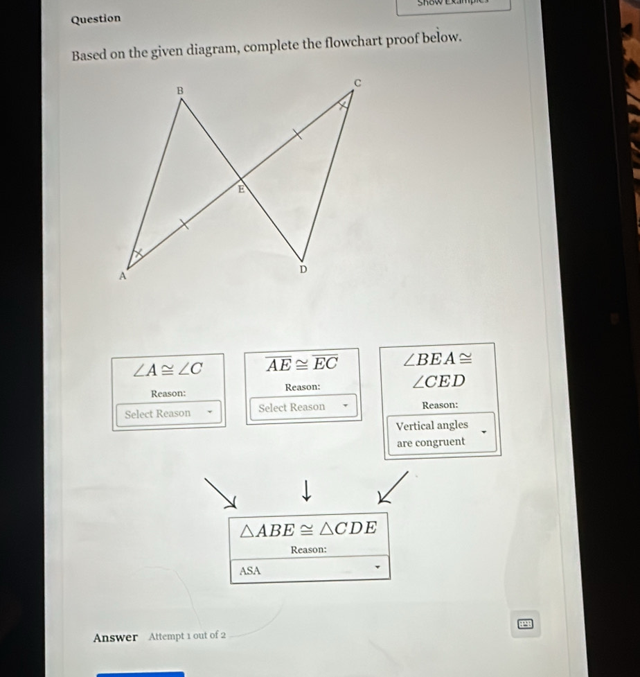 SKoW Exam, 
Question 
Based on the given diagram, complete the flowchart proof below.
∠ A≌ ∠ C overline AE≌ overline EC ∠ BEA≌
Reason: Reason: ∠ CED
Select Reason Select Reason Reason: 
Vertical angles 
are congruent
△ ABE≌ △ CDE
Reason: 
ASA 
P 
Answer Attempt 1 out of 2